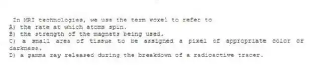 In MRI technologies, we use the term voxel to refer to
A) the rate at which atoms spin.
B) the strength of the magnets being used.
C) a small area of tissue to be assigned a pixel of appropriate color or darkness.
D) a gamma ray released during the breakdown of a radioactive tracer.