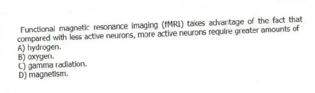 Functional magnetic resonance imaging (fMRI) takes advantage of the fact that compared with less active neurons, more active neurons require greater amounts of
A) hydrogen.
B) oxygen.
C) gamma radiation.
D) magnetism.