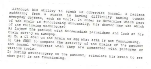  Although his ability to speak is otherwise normal, a patient suffering from a stroke is having difficulty naming common everyday objects, such as tools. In order to determine which part of the brain is functioning abnormally, his doctor may use which of the following techniques?
A) Inject the patient with horseradish peroxidase and look at his brain during an autopsy.
B) Do a CT scan on the brain to see what area is not functioning.
C) Use fMRI to compare the activity of the brains of the patient and normal volunteers when they are presented with pictures of various tools.
D) During neurosurgery on the patient, stimulate his brain to see what part is not functioning.