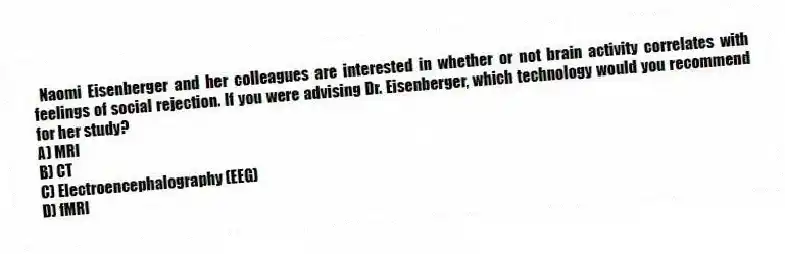 Naomi Eisenberger and her colleagues are interested in whether or not brain activity correlates with feelings of social rejection. If you were advising Dr. Eisenberger, which technology would you recommend for her study?
A) MRI
B) CT
C) Electroencephalography (EEG)
D) fMRI
