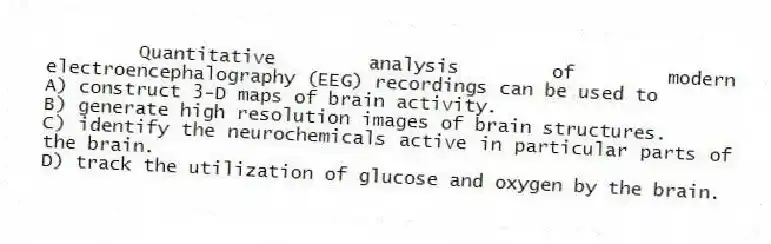 Quantitative analysis of modern electroencephalography (EEG) recordings can be used to
A) construct 3-D maps of brain activity.
B) generate high resolution images of brain structures.
C) identify the neurochemicals active in particular parts of the brain.
D) track the utilization of glucose and oxygen by the brain.