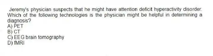 Jeremy's physician suspects that he might have attention deficit hyperactivity disorder. Which of the following technologies is the physician might be helpful in determining a diagnosis?
A) PET
B) CT
C) EEG brain tomography
D) fMRI