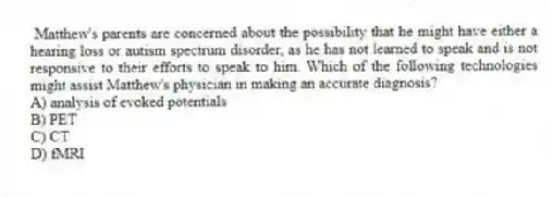 Matthew's parents are concerned about the possibility that he might have either a hearing loss or autism spectrum disorder, as he has not learned to speak and is not responsive to their efforts to speak to him. Which of the following technologies might assist Matthew's physician in making an accurate diagnosis?
A) analysis of evoked potentials
B) PET
C) CT
D) fMRI