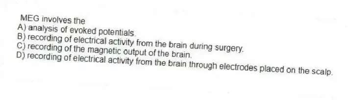 MEG involves the
A) analysis of evoked potentials.
B) recording of electrical activity from the brain during surgery.
C) recording of the magnetic output of the brain.
D) recording of electrical activity from the brain through electrodes placed on the scalp.