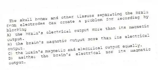 The skull bones and other tissues separating the brain from electrodes can create a problem for recording by blocking
A) the brain's electrical output more than its magnetic output.
B) the brain's magnetic output more than its electrical output.
C) the brain's magnetic and electrical output equally.
D) neither the brain's electrical nor its magnetic output.