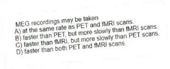 MEG recordings may be taken
A) at the same rate as PET and fMRI scans.
B) faster than PET, but more slowly than fMRI scans.
C) faster than fMRI, but more slowly than PET scans.
D) faster than both PET and fMRI scans.
