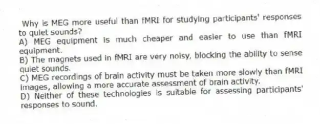 Why is MEG more useful than fMRI for studying participants' responses to quiet sounds?
A) MEG equipment is much cheaper and easier to use than fMRI equipment.
B) The magnets used in fMRI are very noisy, blocking the ability to sense quiet sounds.
C) MEG recordings of brain activity must be taken more slowly than fMRI images, allowing a more accurate assessment of brain activity.
D) Neither of these technologies is suitable for assessing participants' responses to sound.