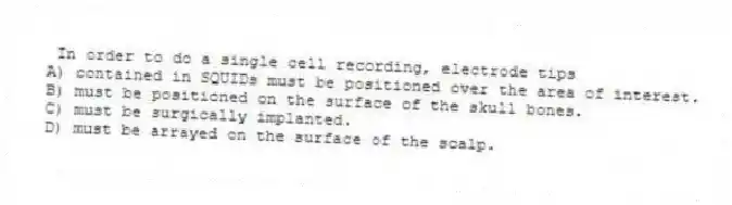 In order to do a single cell recording, electrode tips
A) contained in SQUIDs must be positioned over the area of interest.
B) must be positioned on the surface of the skull bones.
C) must be surgically implanted.
D) must be arrayed on the surface of the scalp.
