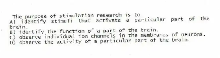 The purpose of stimulation research is to
A) identify stimuli that activate a particular part of the brain.
B) identify the function of a part of the brain.
C) observe individual ion channels in the membranes of neurons.
D) observe the activity of a particular part of the brain.