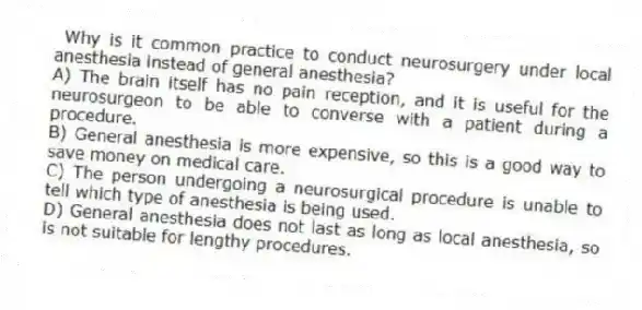 Why is it common practice to conduct neurosurgery under local anesthesia instead of general anesthesia?
A) The brain itself has no pain reception, and it is useful for the neurosurgeon to be able to converse with a patient during a procedure.
B) General anesthesia is more expensive, so this is a good way to save money on medical care.
C) The person undergoing a neurosurgical procedure is unable to tell which type of anesthesia is being used.
D) General anesthesia does not last as long as local anesthesia, so is not suitable for lengthy procedures.
