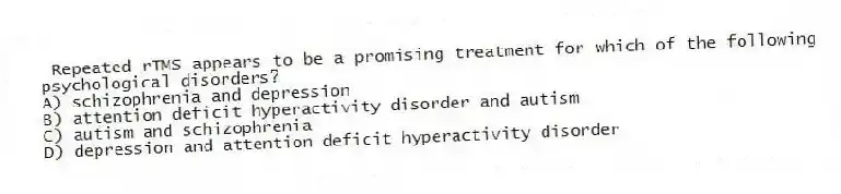 Repeated rTMS appears to be a promising treatment for which of the following psychological disorders?
A) schizophrenia and depression
B) attention deficit hyperactivity disorder and autism
C) autism and schizophrenia
D) depression and attention deficit hyperactivity disorder