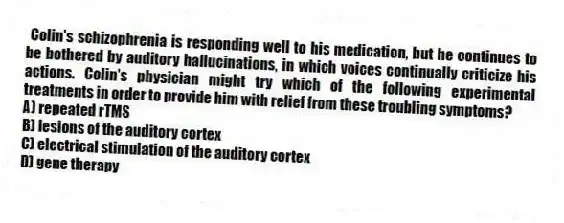 Colin's schizophrenia is responding well to his medication, but he continues to be bothered by auditory hallucinations, in which voices continually criticize his actions. Colin's physician might try which of the following experimental treatments in order to provide him with relief from these troubling symptoms?
A) repeated rTMS
B) lesions of the auditory cortex
C) electrical stimulation of the auditory cortex
D) gene therapy