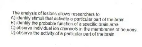 The analysis of lesions allows researchers to
A) identify stimuli that activate a particular part of the brain.
B) identify the probable function of a specific brain area.
C) observe individual ion channels in the membranes of neurons.
D) observe the activity of a particular part of the brain.