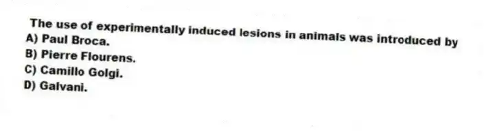The use of experimentally induced lesions in animals was introduced by
A) Paul Broca.
B) Pierre Flourens.
C) Camillo Golgi.
D) Galvani.