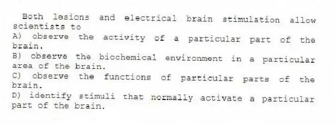 Both lesions and electrical brain stimulation allow scientists to
A) observe the activity of a particular part of the brain.
B) observe the biochemical environment in a particular area of the brain.
C) observe the functions of particular parts of the brain.
D) identify stimuli that normally activate a particular part of the brain.