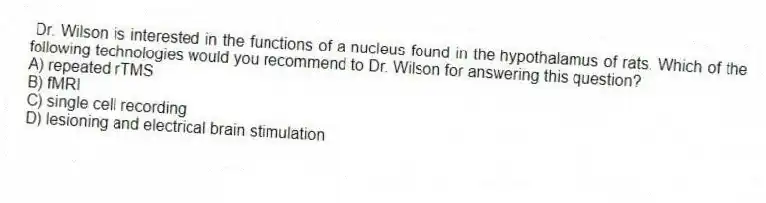 Dr. Wilson is interested in the functions of a nucleus found in the hypothalamus of rats. Which of the following technologies would you recommend to Dr. Wilson for answering this question?
A) repeated rTMS
B) fMRI
C) single cell recording
D) lesioning and electrical brain stimulation