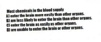 Most chemicals in the blood supply
A) enter the brain more easily than other organs.
B) are less likely to enter the brain than other organs.
C) enter the brain as easily as other organs.
D) are unable to enter the brain or other organs.