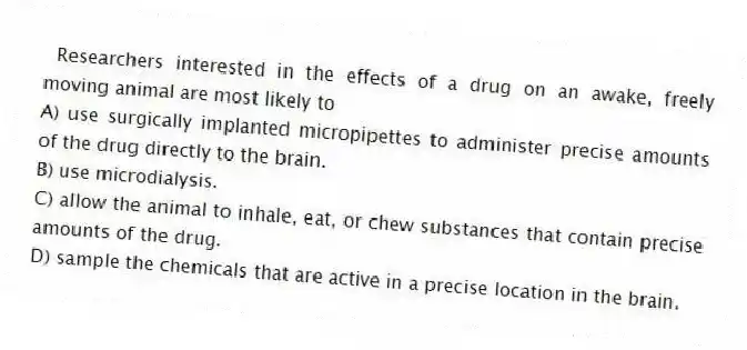 Researchers interested in the effects of a drug on an awake, freely moving animal are most likely to
A) use surgically implanted micropipettes to administer precise amounts of the drug directly to the brain.
B) use microdialysis.
C) allow the animal to inhale, eat, or chew substances that contain precise amounts of the drug.
D) sample the chemicals that are active in a precise location in the brain.
