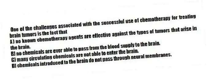 One of the challenges associated with the successful use of chemotherapy for treating brain tumors is the fact that
A) no known chemotherapy agents are effective against the types of tumors that arise in the brain.
B) no chemicals are ever able to pass from the blood supply to the brain.
C) many circulating chemicals are not able to enter the brain.
D) chemicals introduced to the brain do not pass through neural membranes.