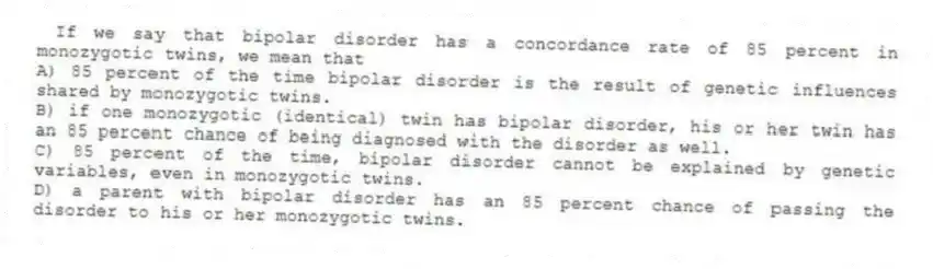 If we say that bipolar disorder has a concordance rate of 85 percent in monozygotic twins, we mean that
A) 85 percent of the time bipolar disorder is the result of genetic influences shared by monozygotic twins.
B) if one monozygotic (identical) twin has bipolar disorder, his or her twin has an 85 percent chance of being diagnosed with the disorder as well.
C) 85 percent of the time, bipolar disorder cannot be explained by genetic variables, even in monozygotic twins.
D) a parent with bipolar disorder has an 85 percent chance of passing the disorder to his or her monozygotic twins.