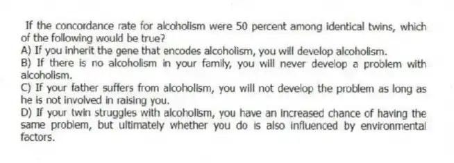 If the concordance rate for alcoholism were 50 percent among identical twins, which of the following would be true?
A) If you inherit the gene that encodes alcoholism, you will develop alcoholism.
B) If there is no alcoholism in your family, you will never develop a problem with alcoholism.
C) If your father suffers from alcoholism, you will not develop the problem as long as he is not involved in raising you.
D) If your twin struggles with alcoholism, you have an increased chance of having the same problem, but ultimately whether you do is also influenced by environmental factors.