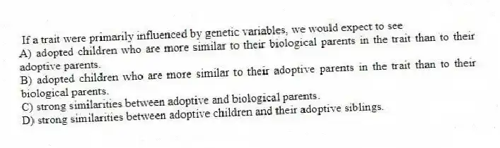 If a trait were primarily influenced by genetic variables, we would expect to see
A) adopted children who are more similar to their biological parents in the trait than to their adoptive parents.
B) adopted children who are more similar to their adoptive parents in the trait than to their biological parents.
C) strong similarities between adoptive and biological parents.
D) strong similarities between adoptive children and their adoptive siblings.