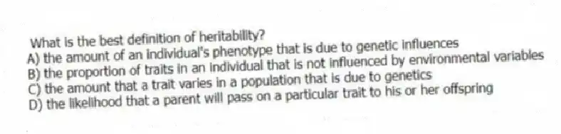 What is the best definition of heritability?
A) the amount of an individual's phenotype that is due to genetic influences
B) the proportion of traits in an individual that is not influenced by environmental variables
C) the amount that a trait varies in a population that is due to genetics
D) the likelihood that a parent will pass on a particular trait to his or her offspring
