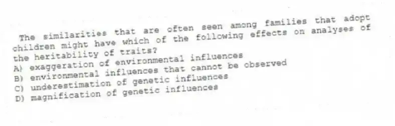 The similarities that are often seen among families that adopt children might have which of the following effects on analyses of the heritability of traits?
A) exaggeration of environmental influences
B) environmental influences that cannot be observed
C) underestimation of genetic influences
D) magnification of genetic influences