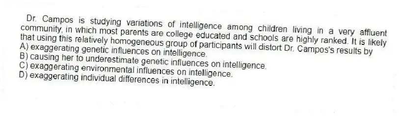 Dr. Campos is studying variations of intelligence among children living in a very affluent community, in which most parents are college educated and schools are highly ranked. It is likely that using this relatively homogeneous group of participants will distort Dr. Campos's results by
A) exaggerating genetic influences on intelligence.
B) causing her to underestimate genetic influences on intelligence.
C) exaggerating environmental influences on intelligence.
D) exaggerating individual differences in intelligence.