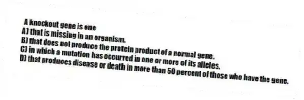 A knockout gene is one
A) that is missing in an organism.
B) that does not produce the protein product of a normal gene.
C) in which a mutation has occurred in one or more of its alleles.
D) that produces disease or death in more than 50 percent of those who have the gene.