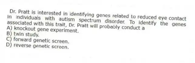 Dr. Pratt is interested in identifying genes related to reduced eye contact in individuals with autism spectrum disorder. To identify the genes associated with this trait, Dr. Pratt will probably conduct a
A) knockout gene experiment.
B) twin study.
C) forward genetic screen.
D) reverse genetic screen.