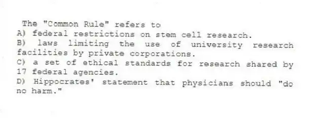 The "Common Rule" refers to
A) federal restrictions on stem cell research.
B) laws limiting the use of university research facilities by private corporations.
C) a set of ethical standards for research shared by 17 federal agencies.
D) Hippocrates' statement that physicians should "do no harm."