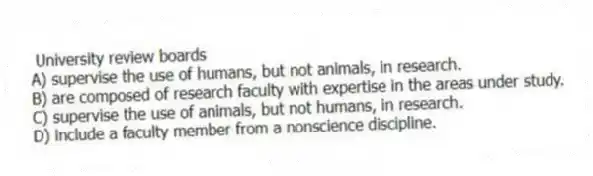 University review boards
A) supervise the use of humans, but not animals, in research.
B) are composed of research faculty with expertise in the areas under study.
C) supervise the use of animals, but not humans, in research.
D) include a faculty member from a nonscience discipline.