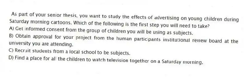 As part of your senior thesis, you want to study the effects of advertising on young children during Saturday morning cartoons. Which of the following is the first step you will need to take?
A) Get informed consent from the group of children you will be using as subjects.
B) Obtain approval for your project from the human participants institutional review board at the university you are attending.
C) Recruit students from a local school to be subjects.
D) Find a place for all the children to watch television together on a Saturday morning.