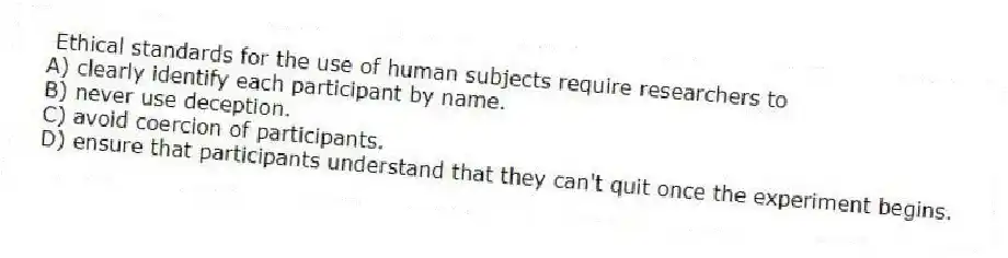 Ethical standards for the use of human subjects require researchers to
A) clearly identify each participant by name.
B) never use deception.
C) avoid coercion of participants.
D) ensure that participants understand that they can't quit once the experiment begins.