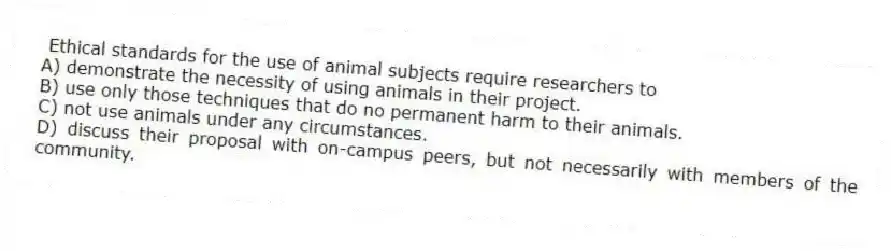 Ethical standards for the use of animal subjects require researchers to
A) demonstrate the necessity of using animals in their project.
B) use only those techniques that do no permanent harm to their animals.
C) not use animals under any circumstances.
D) discuss their proposal with on-campus peers, but not necessarily with members of the community.