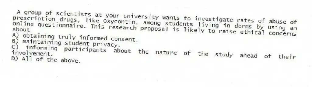 A group of scientists at your university wants to investigate rates of abuse of prescription drugs, like Oxycontin, among students living in dorms by using an online questionnaire. This research proposal is likely to raise ethical concerns about
A) obtaining truly informed consent.
B) maintaining student privacy.
C) informing participants about the nature of the study ahead of their involvement.
D) All of the above.