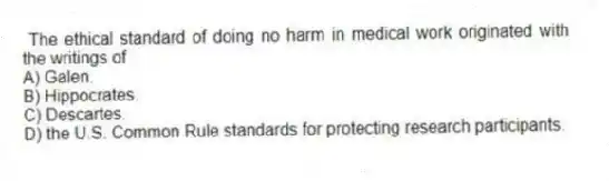 The ethical standard of doing no harm in medical work originated with the writings of
A) Galen.
B) Hippocrates.
C) Descartes.
D) the U.S. Common Rule standards for protecting research participants.