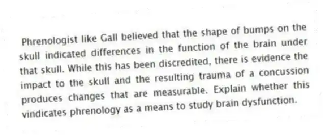 Phrenologist like Gall believed that the shape of bumps on the skull indicated differences in the function of the brain under that skull. While this has been discredited, there is evidence the impact to the skull and the resulting trauma of a concussion produces changes that are measurable. Explain whether this vindicates phrenology as a means to study brain dysfunction.
