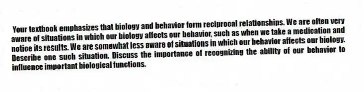 Your textbook emphasizes that biology and behavior form reciprocal relationships. We are often very aware of situations in which our biology affects our behavior, such as when we take a medication and notice its results. We are somewhat less aware of situations in which our behavior affects our biology. Describe one such situation. Discuss the importance of recognizing the ability of our behavior to influence important biological functions.
