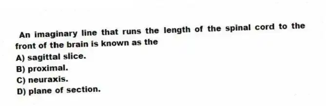 An imaginary line that runs the length of the spinal cord to the front of the brain is known as the
A) sagittal slice.
B) proximal.
C) neuraxis.
D) plane of section.