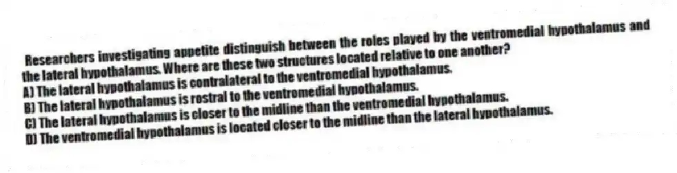 Researchers investigating appetite distinguish between the roles played by the ventromedial hypothalamus and the lateral hypothalamus. Where are these two structures located relative to one another?
A) The lateral hypothalamus is contralateral to the ventromedial hypothalamus.
B) The lateral hypothalamus is rostral to the ventromedial hypothalamus.
C) The lateral hypothalamus is closer to the midline than the ventromedial hypothalamus.
D) The ventromedial hypothalamus is located closer to the midline than the lateral hypothalamus.