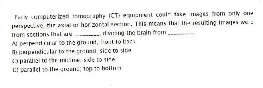 Early computerized tomography (CT) equipment could take images from only one perspective, the axial or horizontal section. This means that the resulting images were from sections that are _________, dividing the brain from _________.
A) perpendicular to the ground; front to back
B) perpendicular to the ground; side to side
C) parallel to the midline; side to side
D) parallel to the ground; top to bottom
