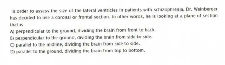 In order to assess the size of the lateral ventricles in patients with schizophrenia, Dr. Weinberger has decided to use a coronal or frontal section. In other words, he is looking at a plane of section that is
A) perpendicular to the ground, dividing the brain from front to back.
B) perpendicular to the ground, dividing the brain from side to side.
C) parallel to the midline, dividing the brain from side to side.
D) parallel to the ground, dividing the brain from top to bottom.