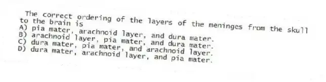 The correct ordering of the layers of the meninges from the skull to the brain is
A) pia mater, arachnoid layer, and dura mater.
B) arachnoid layer, pia mater, and dura mater.
C) dura mater, pia mater, and arachnoid layer.
D) dura mater, arachnoid layer, and pia mater.