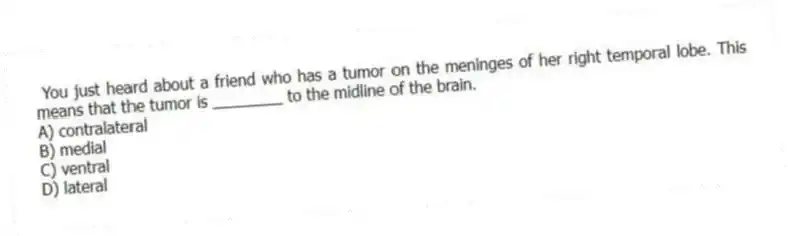  You just heard about a friend who has a tumor on the meninges of her right temporal lobe. This means that the tumor is ________ to the midline of the brain.
A) contralateral
B) medial
C) ventral
D) lateral