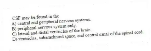 CSF may be found in the
A) central and peripheral nervous systems.
B) peripheral nervous system only.
C) lateral and distal ventricles of the brain.
D) ventricles, subarachnoid space, and central canal of the spinal cord.