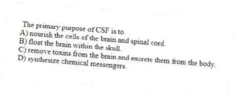 The primary purpose of CSF is to
A) nourish the cells of the brain and spinal cord.
B) float the brain within the skull.
C) remove toxins from the brain and excrete them from the body.
D) synthesize chemical messengers.