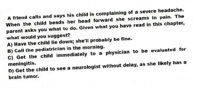 A friend calls and says his child is complaining of a severe headache. When the child bends her head forward she screams in pain. The parent asks you what to do. Given what you have read in this chapter, what would you suggest?
A) Have the child lie down; she'll probably be fine.
B) Call the pediatrician in the morning.
C) Get the child immediately to a physician to be evaluated for meningitis.
D) Get the child to see a neurologist without delay, as she likely has a brain tumor.