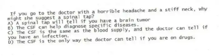 If you go to the doctor with a horrible headache and a stiff neck, why might she suggest a spinal tap?
A) A spinal tap will tell if you have a brain tumor
B) The CSF can help diagnose specific diseases.
C) The CSF is the same as the blood supply, and the doctor can tell if you have an infection.
D) The CSF is the only way the doctor can tell if you are on drugs.
